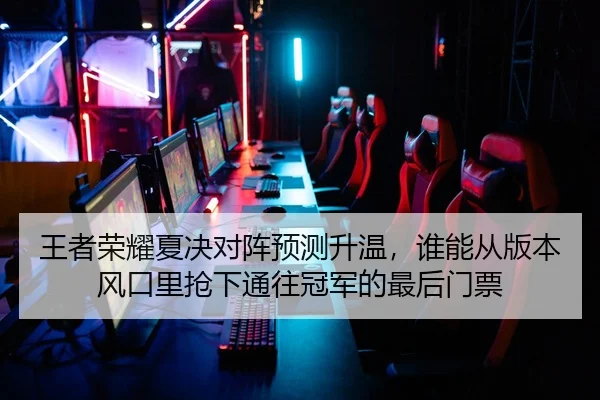 王者荣耀夏决对阵预测升温，谁能从版本风口里抢下通往冠军的最后门票